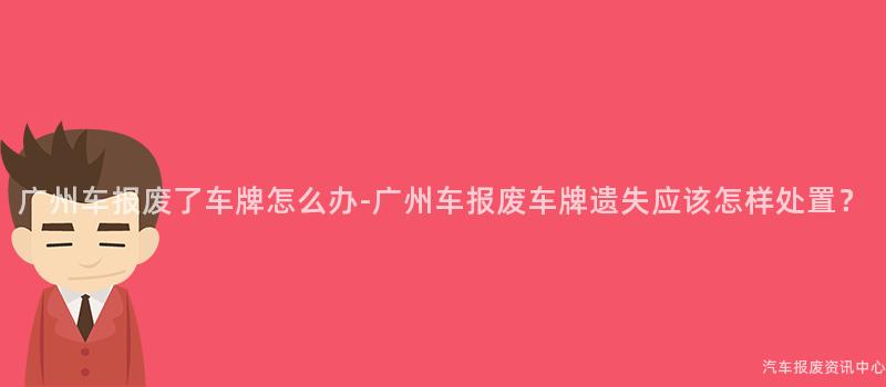 广州车报废了车牌怎么办-广州车报废车牌遗失应该怎样处置？