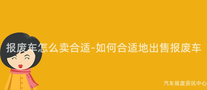 报废车怎么卖合适-如何合适地出售报废车