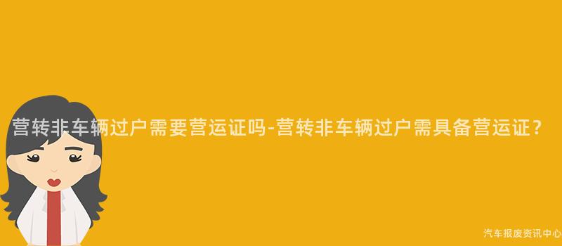 营转非车辆过户需要营运证吗-营转非车辆过户需具备营运证？