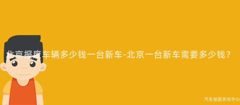 北京报废车辆多少钱一台新车-北京一台新车需要多少钱？
