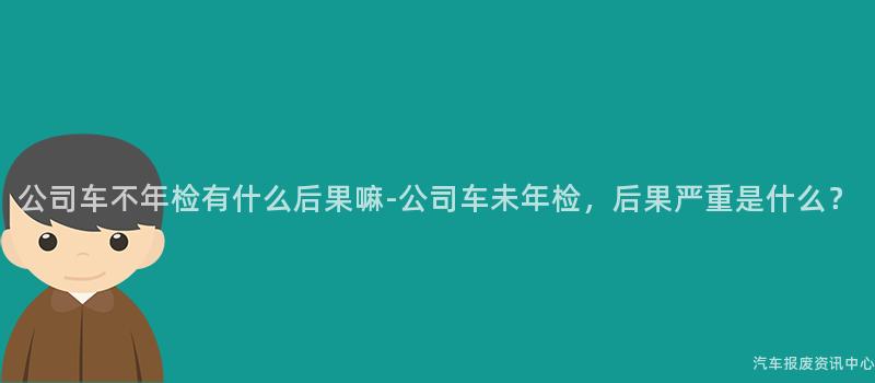 公司车不年检有什么后果嘛-公司车未年检，后果严重是什么？