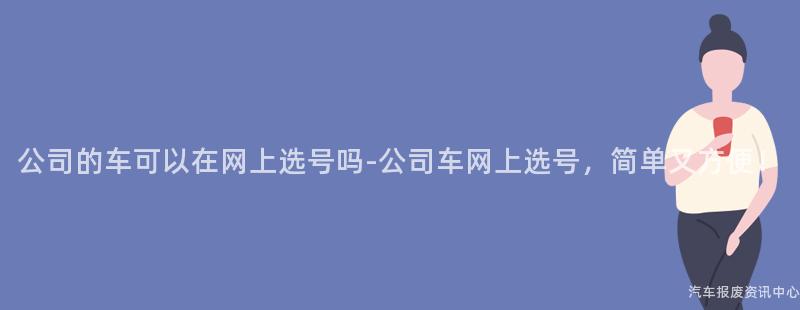 公司的车可以在网上选号吗-公司车网上选号，简单又方便！