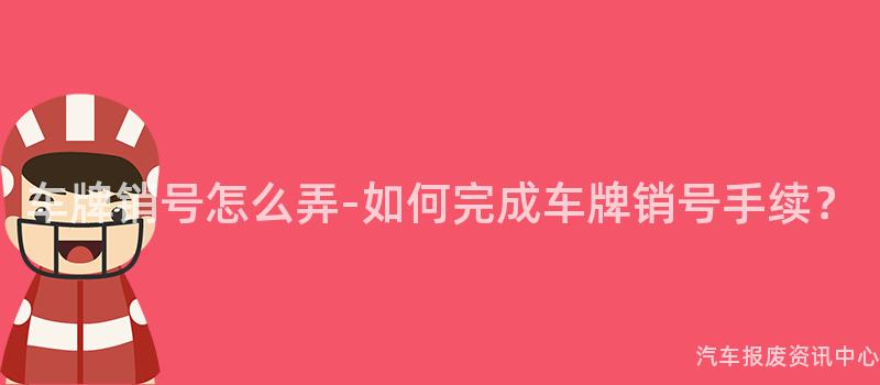 车牌销号怎么弄-如何完成车牌销号手续？