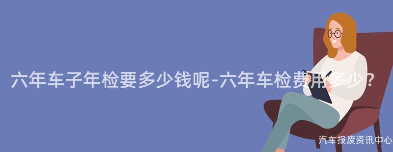 六年车子年检要多少钱呢-六年车检费用多少？