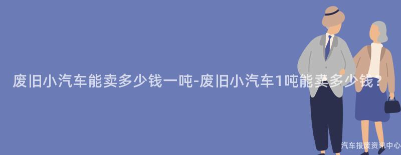 废旧小汽车能卖多少钱一吨-废旧小汽车1吨能卖多少钱？