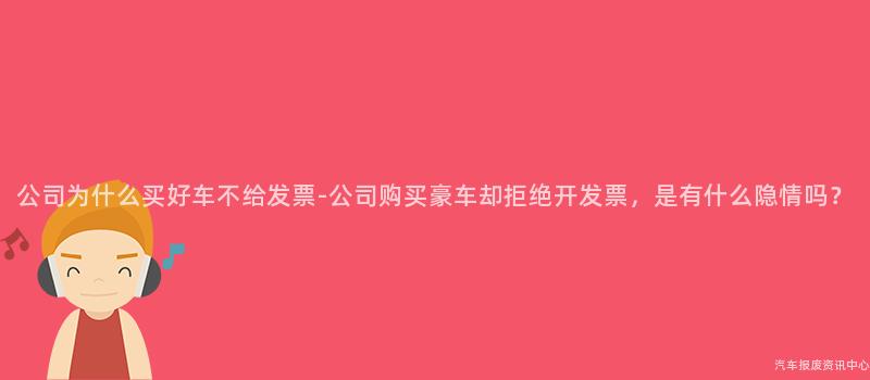 公司为什么买好车不给发票-公司购买豪车却拒绝开发票，是有什么隐情吗？