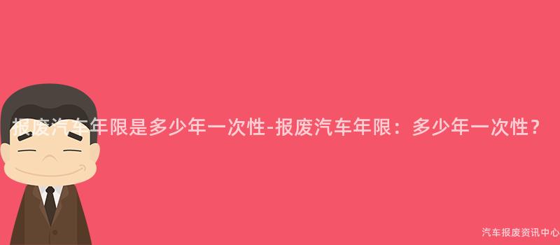 报废汽车年限是多少年一次性-报废汽车年限：多少年一次性？