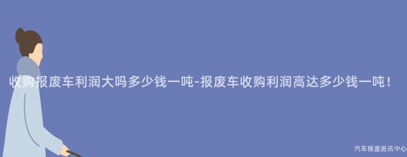 收购报废车利润大吗多少钱一吨-报废车收购利润高达多少钱一吨！