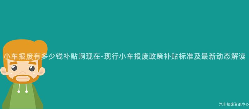 小车报废有多少钱补贴啊现在-现行小车报废政策补贴标准及最新动态解读