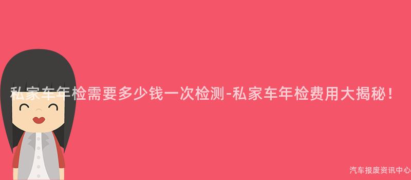 私家车年检需要多少钱一次检测-私家车年检费用大揭秘！