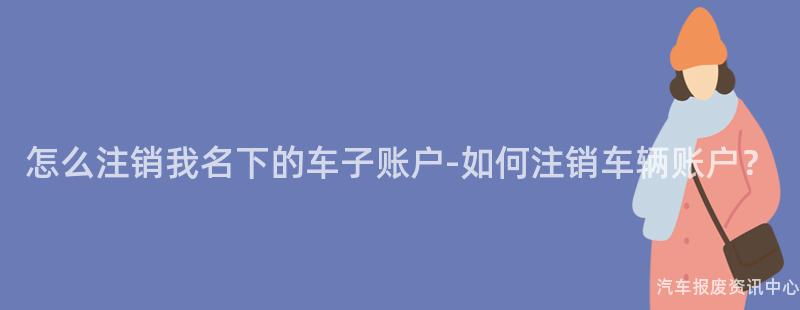 怎么注销我名下的车子账户-如何注销车辆账户？
