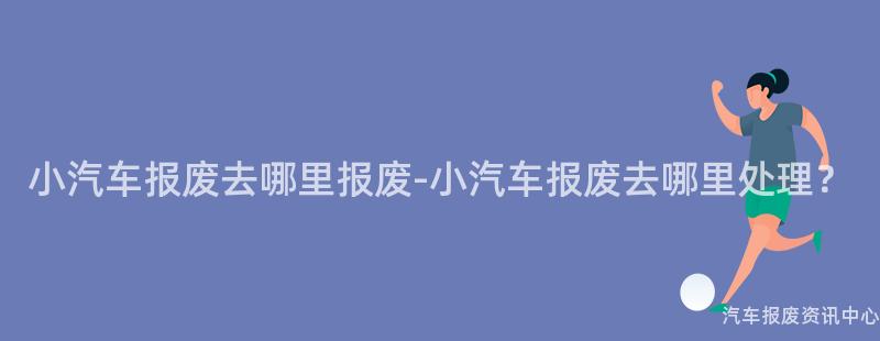 小汽车报废去哪里报废-小汽车报废去哪里处理？