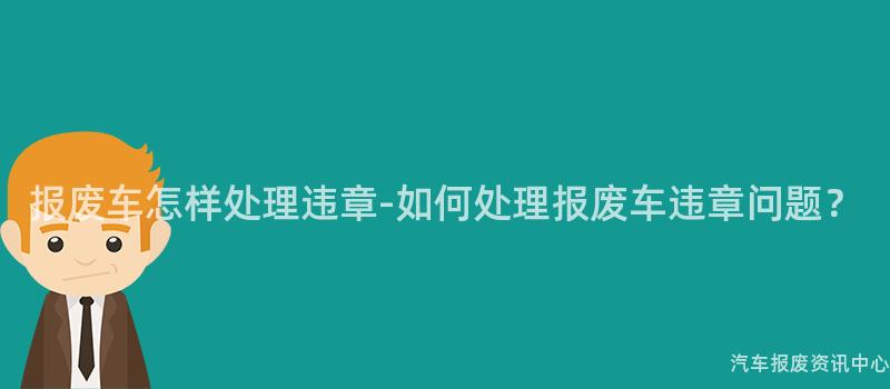 报废车怎样处理违章-如何处理报废车违章问题？