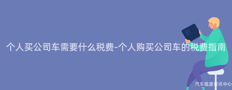 个人买公司车需要什么税费-个人购买公司车的税费指南