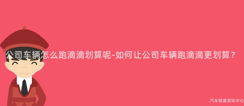 公司车辆怎么跑滴滴划算呢-如何让公司车辆跑滴滴更划算？