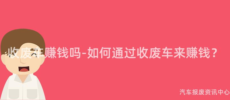 收废车赚钱吗-如何通过收废车来赚钱？