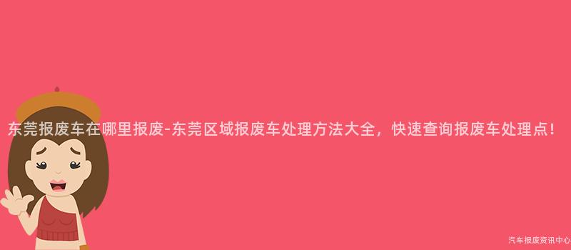 东莞报废车在哪里报废-东莞区域报废车处理方法大全，快速查询报废车处理点！
