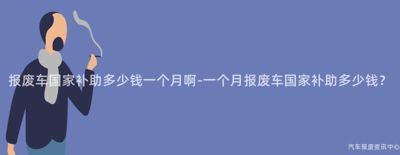 报废车国家补助多少钱一个月啊-一个月报废车国家补助多少钱？