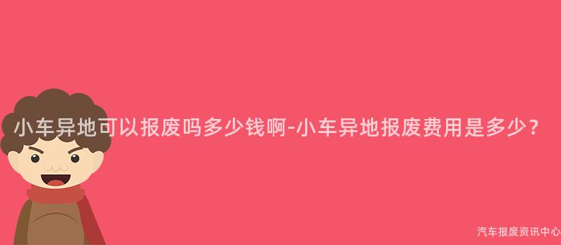 小车异地可以报废吗多少钱啊-小车异地报废费用是多少？