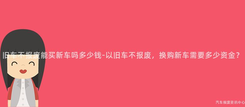 旧车不报废能买新车吗多少钱-以旧车不报废，换购新车需要多少资金？
