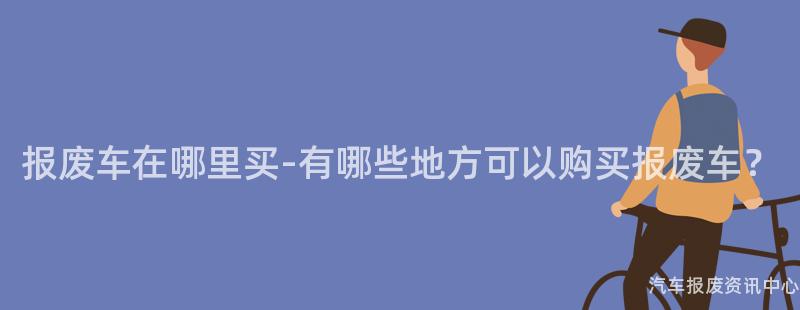 报废车在哪里买-有哪些地方可以购买报废车？