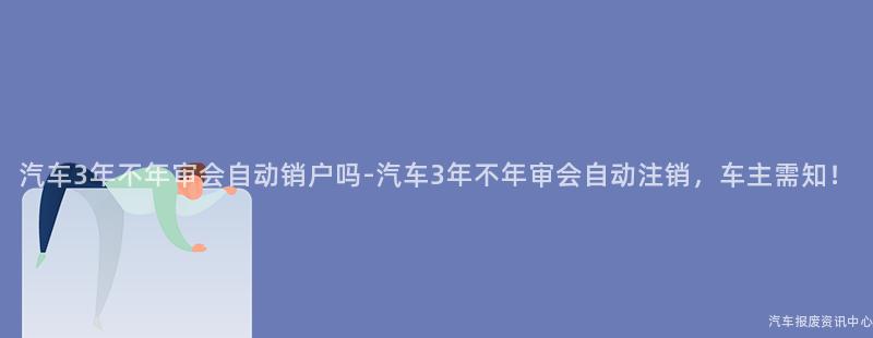 汽车3年不年审会自动销户吗-汽车3年不年审会自动注销，车主需知！