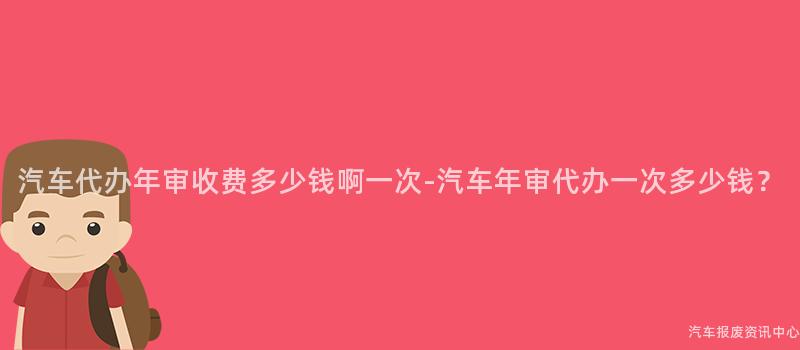 汽车代办年审收费多少钱啊一次-汽车年审代办一次多少钱？