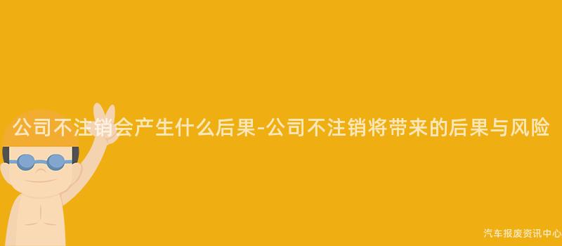 公司不注销会产生什么后果-公司不注销将带来的后果与风险
