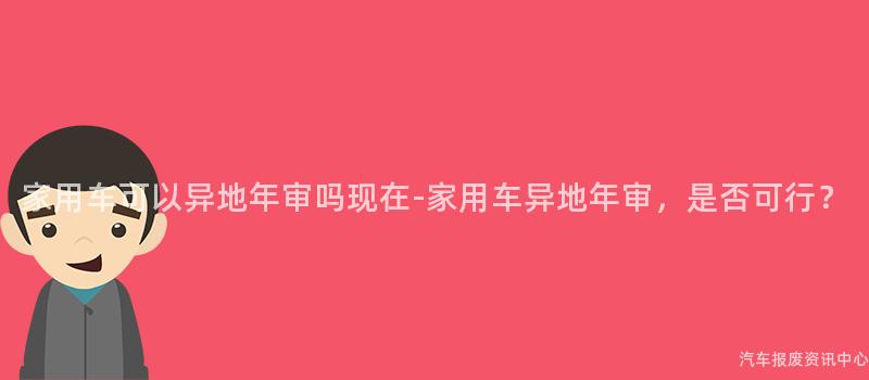 家用车可以异地年审吗现在-家用车异地年审，是否可行？