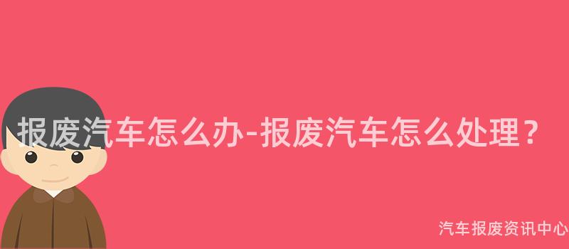 报废汽车怎么办-报废汽车怎么处理？
