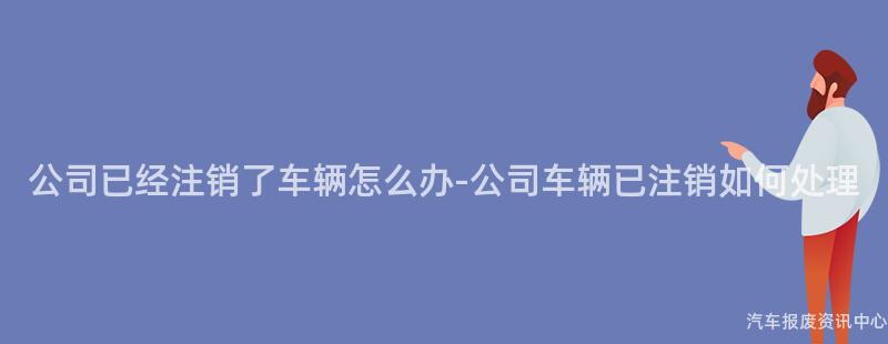 公司已经注销了车辆怎么办-公司车辆已注销如何处理