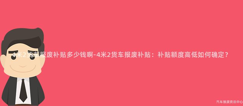 4米2货车报废补贴多少钱啊-4米2货车报废补贴：补贴额度高低如何确定？