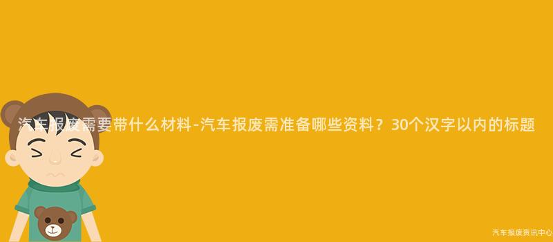 汽车报废需要带什么材料-汽车报废需准备哪些资料？30个汉字以内的标题