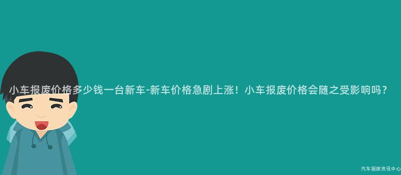 小车报废价格多少钱一台新车-新车价格急剧上涨！小车报废价格会随之受影响吗？