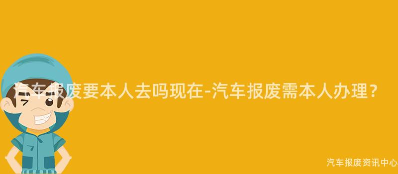 汽车报废要本人去吗现在-汽车报废需本人办理？