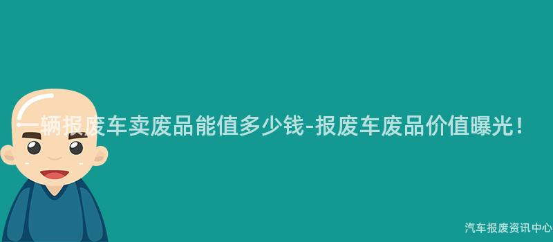 一辆报废车卖废品能值多少钱-报废车废品价值曝光！