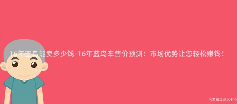 16年蓝鸟能卖多少钱-16年蓝鸟车售价预测：市场优势让您轻松赚钱！