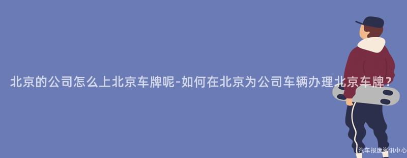 北京的公司怎么上北京车牌呢-如何在北京为公司车辆办理北京车牌？