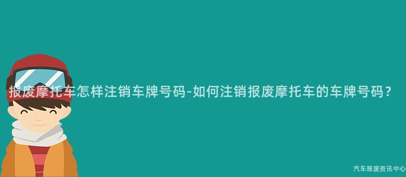 报废摩托车怎样注销车牌号码-如何注销报废摩托车的车牌号码？