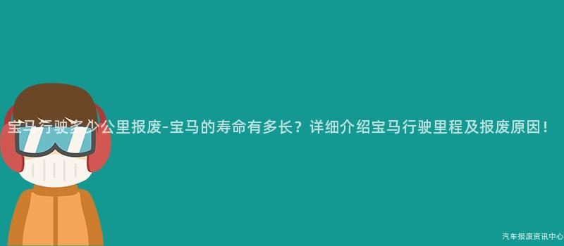 宝马行驶多少公里报废-宝马的寿命有多长？详细介绍宝马行驶里程及报废原因！