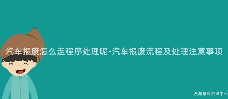 汽车报废怎么走程序处理呢-汽车报废流程及处理注意事项
