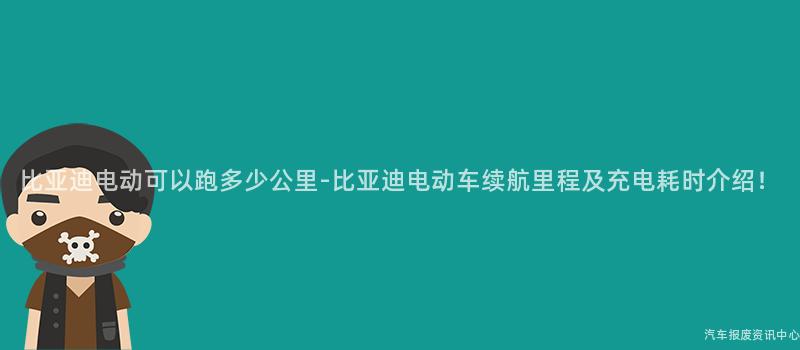 比亚迪电动可以跑多少公里-比亚迪电动车续航里程及充电耗时介绍！