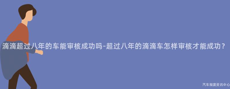 滴滴超过八年的车能审核成功吗-超过八年的滴滴车怎样审核才能成功？