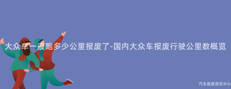 大众车一般跑多少公里报废了-国内大众车报废行驶公里数概览
