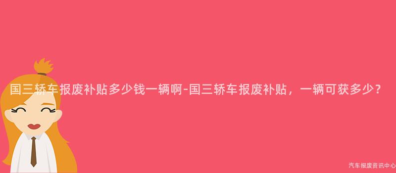 国三轿车报废补贴多少钱一辆啊-国三轿车报废补贴，一辆可获多少？