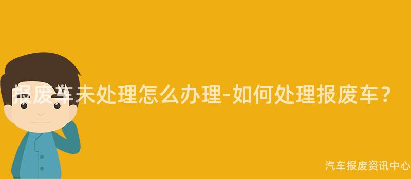 报废车未处理怎么办理-如何处理报废车？