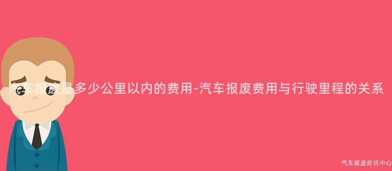 汽车报废是多少公里以内的费用-汽车报废费用与行驶里程的关系