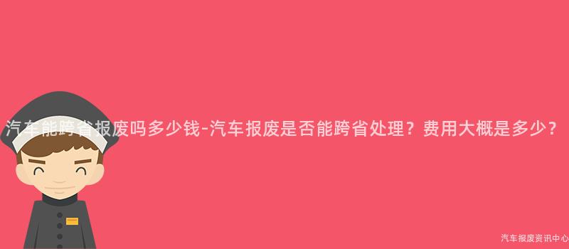 汽车能跨省报废吗多少钱-汽车报废是否能跨省处理？费用大概是多少？