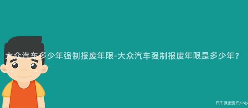 大众汽车多少年强制报废年限-大众汽车强制报废年限是多少年？