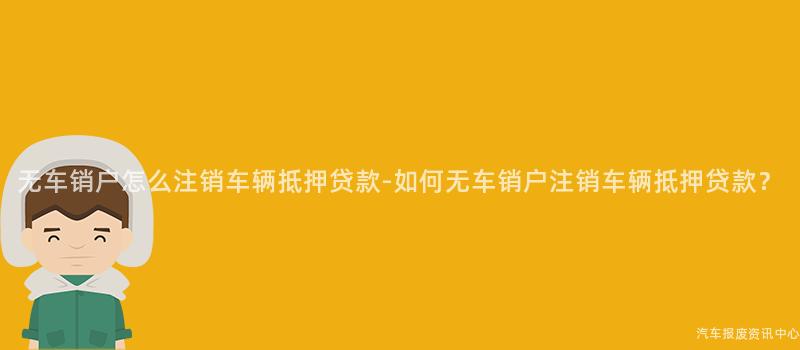 无车销户怎么注销车辆抵押贷款-如何无车销户注销车辆抵押贷款？